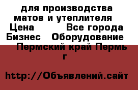 для производства матов и утеплителя › Цена ­ 100 - Все города Бизнес » Оборудование   . Пермский край,Пермь г.